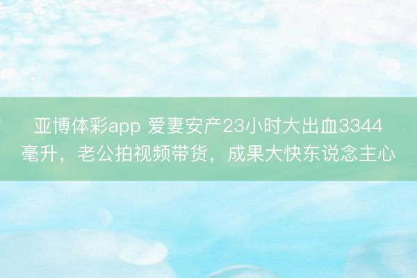 亚博体彩app 爱妻安产23小时大出血3344毫升,老公拍视频带货,成果大快东说念主心