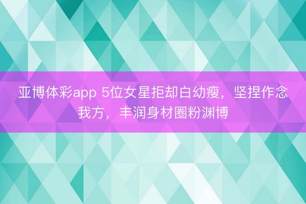 亚博体彩app 5位女星拒却白幼瘦，坚捏作念我方，丰润身材圈粉渊博