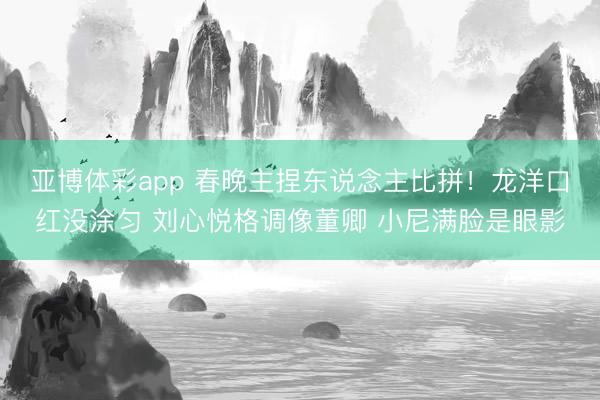 亚博体彩app 春晚主捏东说念主比拼！龙洋口红没涂匀 刘心悦格调像董卿 小尼满脸是眼影