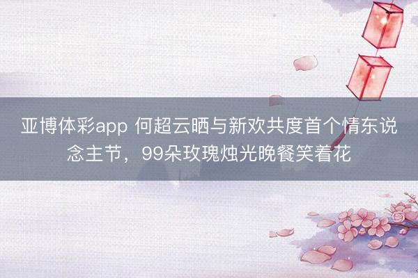 亚博体彩app 何超云晒与新欢共度首个情东说念主节，99朵玫瑰烛光晚餐笑着花