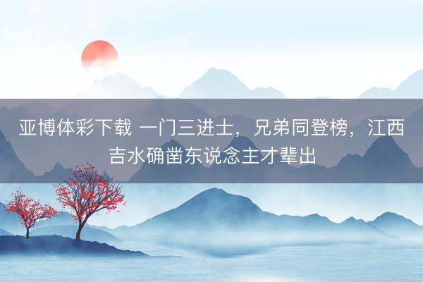亚博体彩下载 一门三进士,兄弟同登榜,江西吉水确凿东说念主才辈出