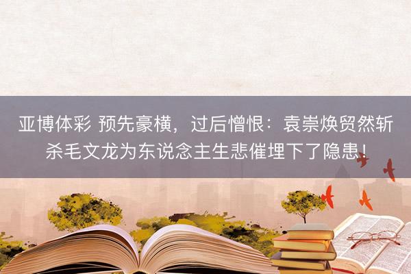 亚博体彩 预先豪横，过后憎恨：袁崇焕贸然斩杀毛文龙为东说念主生悲催埋下了隐患！