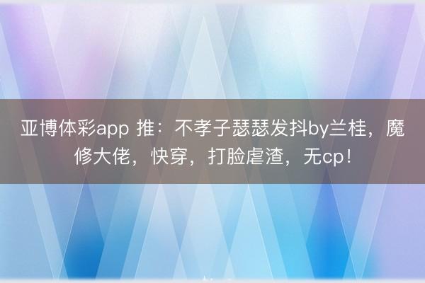 亚博体彩app 推：不孝子瑟瑟发抖by兰桂，魔修大佬，快穿，打脸虐渣，无cp！