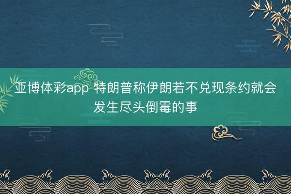亚博体彩app 特朗普称伊朗若不兑现条约就会发生尽头倒霉的事