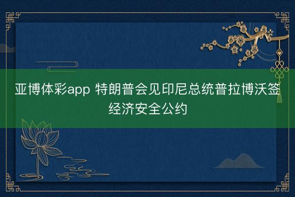 亚博体彩app 特朗普会见印尼总统普拉博沃签经济安全公约
