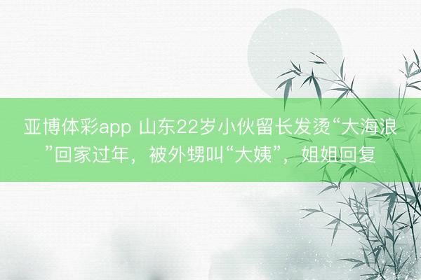 亚博体彩app 山东22岁小伙留长发烫“大海浪”回家过年，被外甥叫“大姨”，姐姐回复