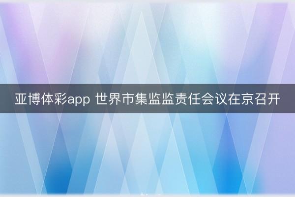 亚博体彩app 世界市集监监责任会议在京召开