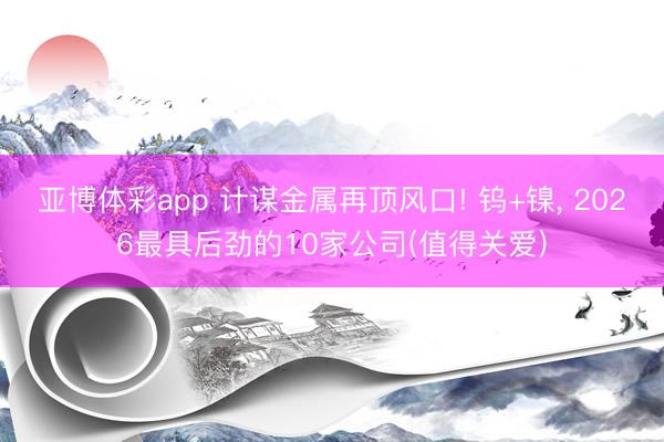 亚博体彩app 计谋金属再顶风口! 钨+镍, 2026最具后劲的10家公司(值得关爱)