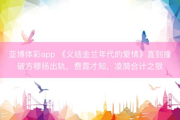 亚博体彩app 《义结金兰年代的爱情》直到撞破方穆扬出轨,费霓才知,凌漪合计之狠
