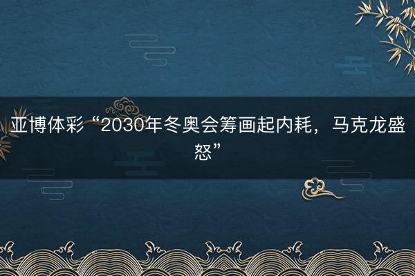 亚博体彩 “2030年冬奥会筹画起内耗，马克龙盛怒”