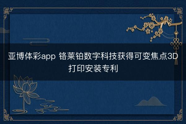 亚博体彩app 铬莱铂数字科技获得可变焦点3D打印安装专利