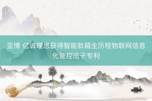 亚博 亿诚理思获得智能款箱全历程物联网信息化管控法子专利