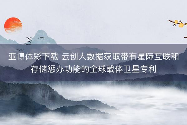 亚博体彩下载 云创大数据获取带有星际互联和存储惩办功能的全球载体卫星专利