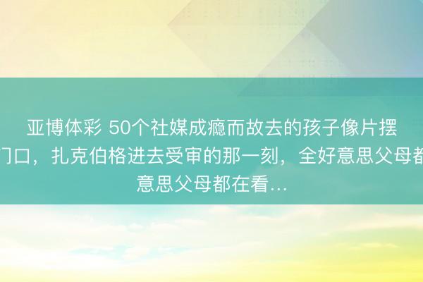 亚博体彩 50个社媒成瘾而故去的孩子像片摆在法院门口,扎克伯格进去受审的那一刻,全好意思父母都在看…