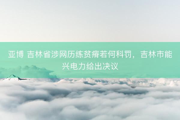 亚博 吉林省涉网历练贫瘠若何科罚，吉林市能兴电力给出决议