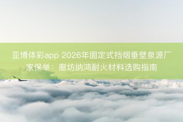 亚博体彩app 2026年固定式挡烟垂壁泉源厂家保举:廊坊纳鸿耐火材料选购指南