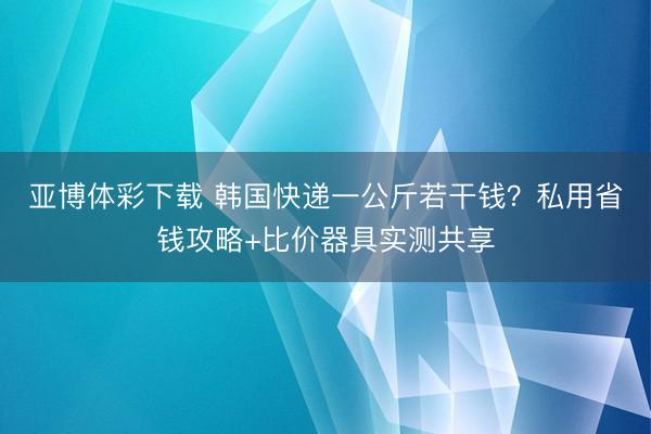 亚博体彩下载 韩国快递一公斤若干钱?私用省钱攻略+比价器具实测共享