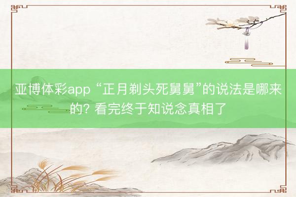 亚博体彩app “正月剃头死舅舅”的说法是哪来的? 看完终于知说念真相了