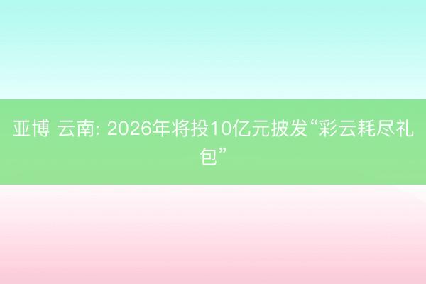 亚博 云南: 2026年将投10亿元披发“彩云耗尽礼包”