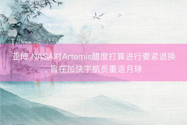 亚博 NASA对Artemis臆度打算进行要紧退换， 旨在加快宇航员重返月球