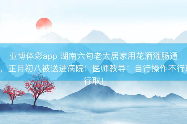 亚博体彩app 湖南六旬老太居家用花洒灌肠通便,正月初八被送进病院!医师教导:自行操作不行取!