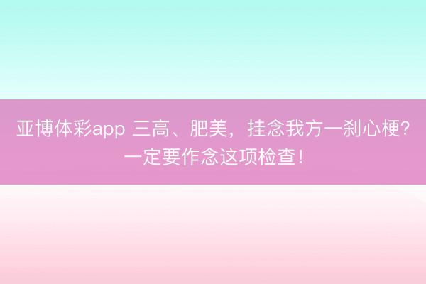 亚博体彩app 三高、肥美,挂念我方一刹心梗?一定要作念这项检查!