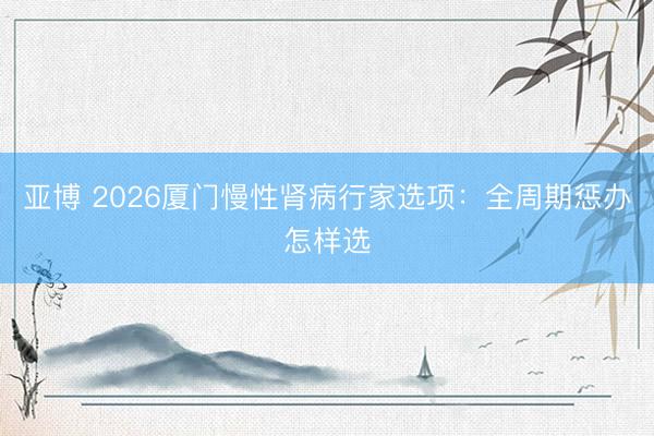 亚博 2026厦门慢性肾病行家选项:全周期惩办怎样选