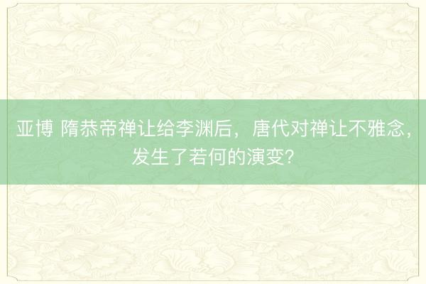 亚博 隋恭帝禅让给李渊后,唐代对禅让不雅念,发生了若何的演变?