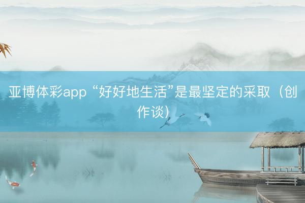 亚博体彩app “好好地生活”是最坚定的采取（创作谈）