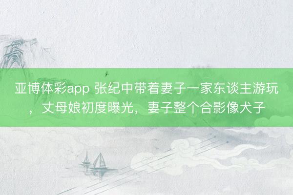 亚博体彩app 张纪中带着妻子一家东谈主游玩，丈母娘初度曝光，妻子整个合影像犬子