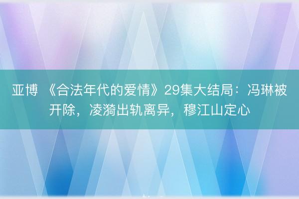 亚博 《合法年代的爱情》29集大结局：冯琳被开除，凌漪出轨离异，穆江山定心