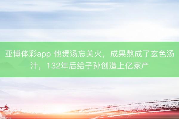 亚博体彩app 他煲汤忘关火，成果熬成了玄色汤汁，132年后给子孙创造上亿家产
