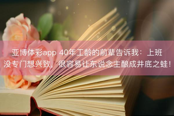 亚博体彩app 40年工龄的前辈告诉我：上班没专门想兴致，很容易让东说念主酿成井底之蛙！
