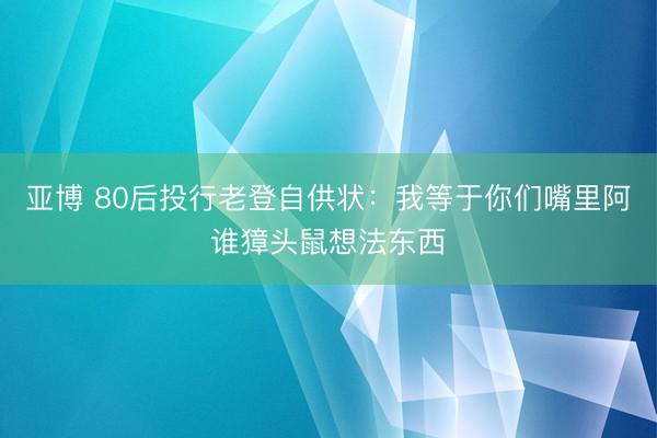 亚博 80后投行老登自供状：我等于你们嘴里阿谁獐头鼠想法东西