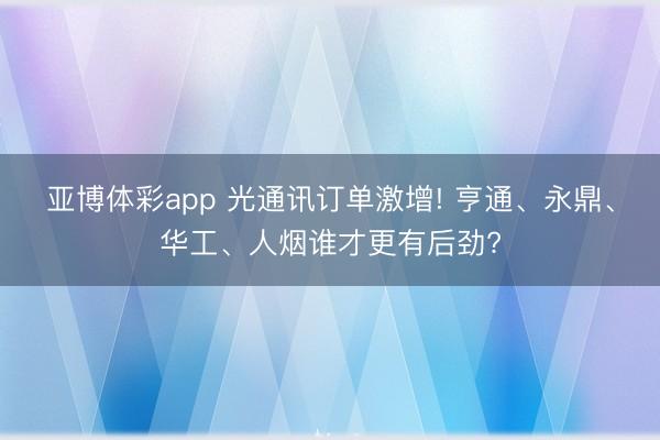 亚博体彩app 光通讯订单激增! 亨通、永鼎、华工、人烟谁才更有后劲?