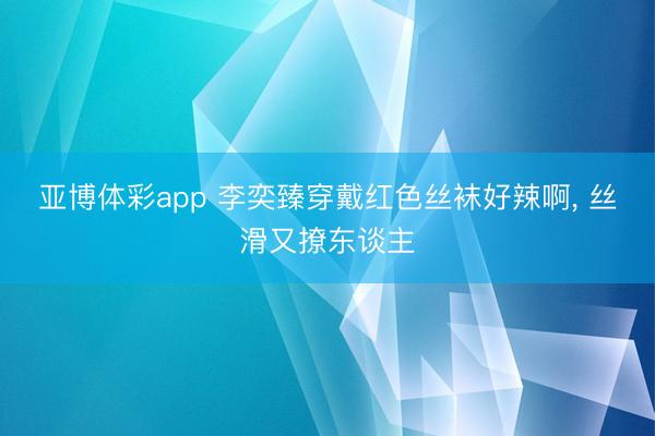 亚博体彩app 李奕臻穿戴红色丝袜好辣啊， 丝滑又撩东谈主