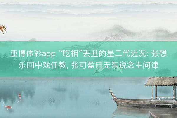亚博体彩app “吃相”丢丑的星二代近况: 张想乐回中戏任教， 张可盈已无东说念主问津