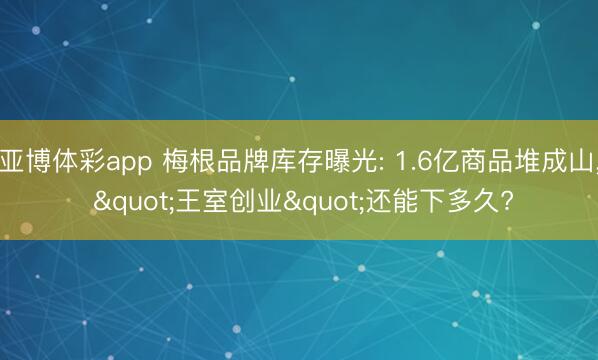 亚博体彩app 梅根品牌库存曝光: 1.6亿商品堆成山， "王室创业"还能下多久?