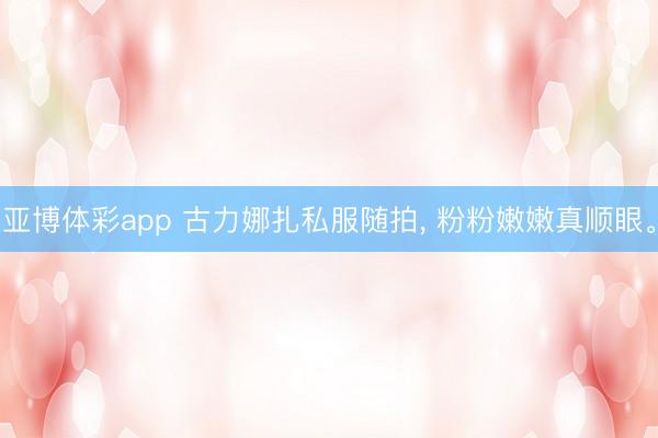 亚博体彩app 古力娜扎私服随拍，<a href=