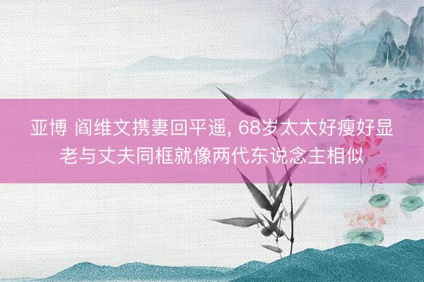 亚博 阎维文携妻回平遥，<a href=
