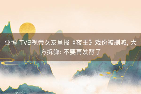 亚博 TVB视帝女友呈报《夜王》戏份被删减， 大方拆弹: 不要再发酵了