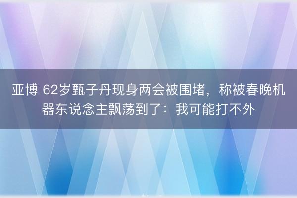亚博 62岁甄子丹现身两会被围堵,称被春晚机器东说念主飘荡到了:我可能打不外