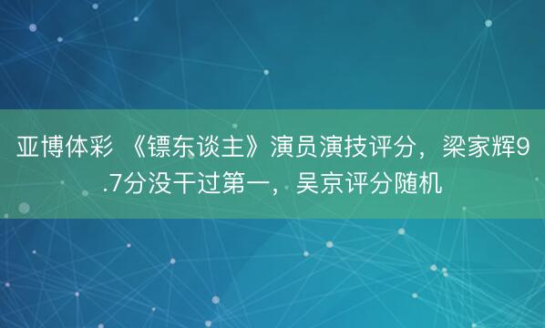 亚博体彩 《镖东谈主》演员演技评分，梁家辉9.7分没干过第一，吴京评分随机