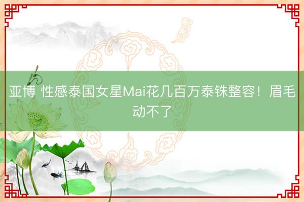 亚博 性感泰国女星Mai花几百万泰铢整容！眉毛动不了