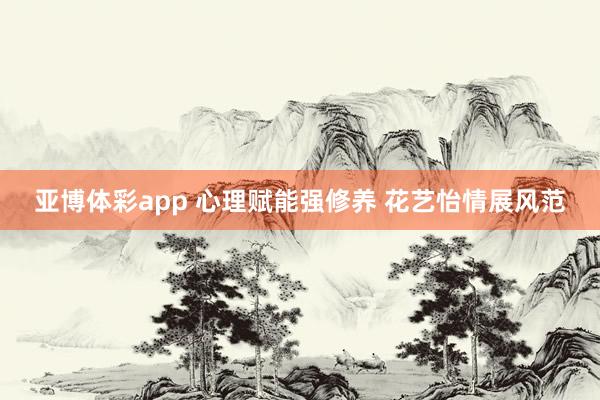 亚博体彩app 心理赋能强修养 花艺怡情展风范