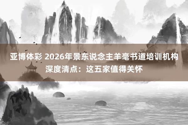 亚博体彩 2026年景东说念主羊毫书道培训机构深度清点：这五家值得关怀