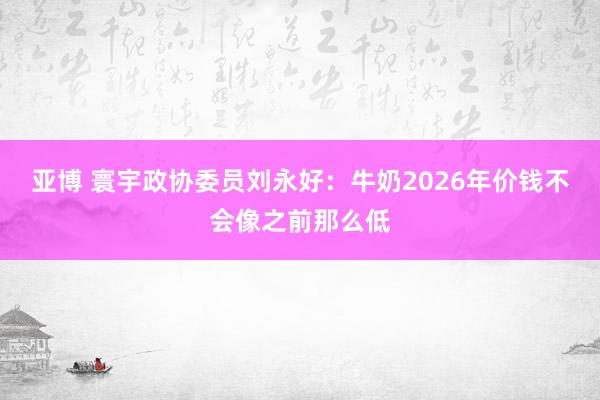 亚博 寰宇政协委员刘永好：牛奶2026年价钱不会像之前那么低
