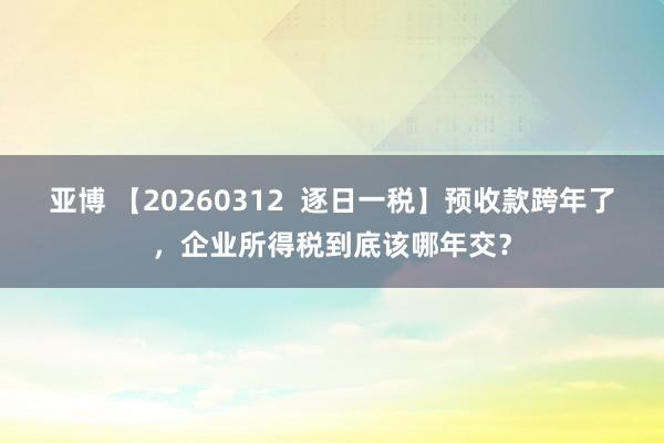 亚博 【20260312  逐日一税】预收款跨年了，企业所得税到底该哪年交？