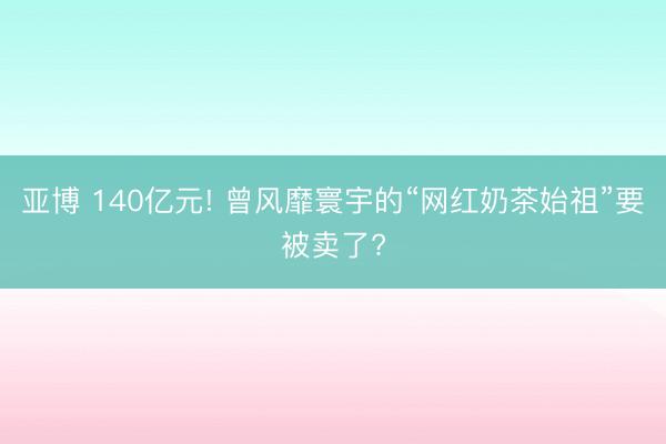 亚博 140亿元! 曾风靡寰宇的“网红奶茶始祖”要被卖了?