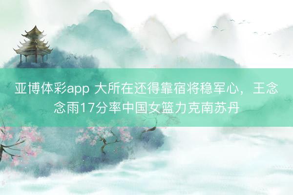 亚博体彩app 大所在还得靠宿将稳军心，王念念雨17分率中国女篮力克南苏丹